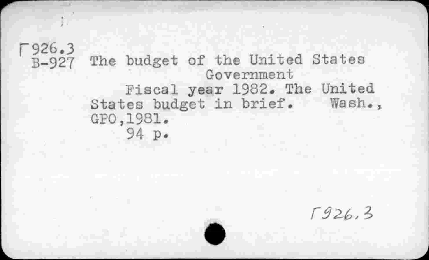 ﻿F926.3
B-927
The budget of the United States Government
Fiscal year 1982. The United States budget in brief. Wash., GP0,1981.
94 p.
r